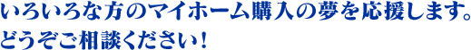 いろいろな方のマイホーム購入の夢を応援します。
どうぞご相談ください！